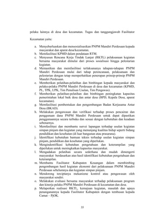 pelaku lainnya di desa dan kecamatan. Tugas dan tanggungjawab Fasilitator 
Kecamatan yaitu: 
a. Menyebarluaskan dan mensosialisasikan PNPM Mandiri Perdesaan kepada 
masyarakat dan aparat desa/kecamatan. 
b. Memfasilitasi KPMD dalam pendataan RTM. 
c. Menyusun Rencana Kerja Tindak Lanjut (RKTL) pelaksanaan kegiatan 
bersama masyarakat dimulai dari proses sosialisasi hingga pelestarian 
kegiatan. 
d. Memastikan dan memfasilitasi terlaksananya tahapan-tahapan PNPM 
Mandiri Perdesaan mulai dari tahap perencanaan, pelaksanaan dan 
pelestarian dengan tetap memperhatikan penerapan prinsip-prinsip PNPM 
Mandiri Perdesaan. 
e. Memberikan pelatihan-pelatihan dan bimbingan kepada masyarakat dan 
pelaku-pelaku PNPM Mandiri Perdesaan di desa dan kecamatan (KPMD, 
PL, TPK, UPK, Tim Penulisan Usulan, Tim Pengawas). 
f. Memberikan pelatihan-pelatihan dan bimbingan peningkatan kapasitas 
pemerintahan lokal baik desa dan antar desa (BPD, Kepala Desa, aparat 
kecamatan). 
g. Memfasilitasi pembentukan dan pengembangan Badan Kerjasama Antar 
Desa (BKAD). 
h. Melakukan pengawasan dan verifikasi terhadap proses pencairan dan 
penggunaan dana PNPM Mandiri Perdesaan untuk dapat dipastikan 
penggunaannya secara terbuka dan sesuai dengan kebutuhan dan keadaan 
sebenarnya. 
i. Memfasilitasi dan membantu survei lapangan terhadap usulan kegiatan 
simpan pinjam dan kegiatan yang menunjang kualitas hidup seperti bidang 
pendidikan dan kesehatan (di luar bangunan atau prasarana). 
j. Identifikasi kebutuhan bantuan teknis terhadap usulan kegiatan simpan 
pinjam, pendidikan dan kesehatan yang diperlukan. 
k. Mengindentifikasi kebutuhan pengetahuan dan keterampilan yang 
diperlukan untuk meningkatkan kapasitas masyarakat. 
l. Mengadakan pelatihan secara sederhana dan mudah dimengerti 
masyarakat berdasarkan atas hasil identifikasi kebutuhan pengetahuan dan 
keterampilan. 
m. Membantu Fasilitator Kabupaten Keuangan dalam membimbing 
pengembangan hasil kegiatan ekonomi dari pelaksanaan PNPM Mandiri 
Perdesaan sebelumnya dan kegiatan simpan pinjam. 
n. Mendorong terciptanya mekanisme kontrol atau pengawasan oleh 
masyarakat sendiri. 
o. Melakukan evaluasi bersama masyarakat terhadap pelaksanaan program 
dan kinerja pelaku PNPM Mandiri Perdesaan di kecamatan dan desa. 
p. Melaporkan realisasi RKTL, kemajuan kegiatan, masalah dan upaya 
penanganannya kepada Fasilitator Kabupaten dengan tembusan kepada 
Camat – PjOK. 
35 
 