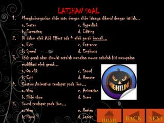 LATIHAN SOAL
1. Menghubungankan slide satu dengan slide lainnya dikenal dengan istilah...
   a. Sorter                         c. Hyperlink
   b. Formating                      d. Editing
2. Di dalam efek Add Effect ada 4 efek gerak kecuali...
   a. Exit                           c. Entrance
   b. Speed                          d. Emphosis
3. Efek gerak akan dimulai setelah menekan mouse sebelah kiri merupakan
   modifikasi efek gerak...
   a. On clik                        c. Speed
   b. Exit                           d. Remove
4. Custom Animation terdapat pada ikon...
   a. View                           c. Animation
   b. Slide show                     d. Home
5. Sound terdapat pada ikon...
   a. View                           c. Review
   b. Home                           d. Insert
 