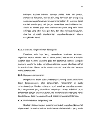 12



        kelompok suporter memiliki berbagai profesi mulai dari pelajar,
        mahasiswa, karyawan, dan lain-lain. Bagi karyawan dan orang yang
        sudah dewasa seharusnya mampu mengendalikan diri sehingga dapat
        menjadi suporter yang baik, jangan hanya dapat membuat kerusuhan.
        Selain itu mereka juga harus memberitahu pada yang lebih muda
        sehingga yang lebih muda pun tahu dan tidak membuat kerusuhan.
        Jika hal ini masih dipertahankan kerusuhan-kerusuhan lainnya
        mungkin akn terjadi.




4.2.2. Fanatisme yang berlebihan dari suporter

        Fanatisme satu kata yang menandakan kesukaan, kecintaan,
kegemaran kepada sesuatu. Baik itu benda, warna, dan lain-lain. Kelompok
suporter pasti memiliki fanatisme pada tim daerahnya. Namun seringkali
fanatisme suporter itu terlalu berlebihan sehingga mereka tidak bisa melihat
tim mereka kalah. Dalam hal itu mereka mencari cara lain salah satunya
membuat kerusuhan.

4.2.3. Kurangnya pengamanan

        Pengamanan dalam suatu pertandingan penting sekali peranannya
dalam     berlangsungnya       jalan   pertandingan.   Pengamanan   di   suatu
pertandingan juga ditujukan untuk mencegah terjadinya kerusuhan suporter.
Tapi pengamanan yang dikerahkan nampaknya kurang maksimal dapat
dilihat masih banyak terjadi kerusuhan. Hal ini merupakan sektor yang harus
diperbaiki agar dapat mengurangi tragedi-tragedi kerusuhan di Indonesia.

4.2.4. keadaan stadion yang kurang baik

        Keadaan stadion mungkin sebab terkecil terjadi kerusuhan. Namun hal
ini pun masih harus diperhatikan. Masih banyak stadion-stadion yang masih
 