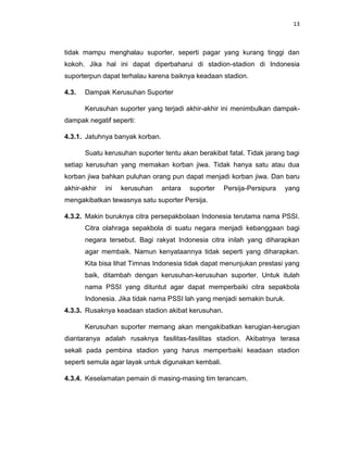 13



tidak mampu menghalau suporter, seperti pagar yang kurang tinggi dan
kokoh. Jika hal ini dapat diperbaharui di stadion-stadion di Indonesia
suporterpun dapat terhalau karena baiknya keadaan stadion.

4.3.   Dampak Kerusuhan Suporter

       Kerusuhan suporter yang terjadi akhir-akhir ini menimbulkan dampak-
dampak negatif seperti:

4.3.1. Jatuhnya banyak korban.

       Suatu kerusuhan suporter tentu akan berakibat fatal. Tidak jarang bagi
setiap kerusuhan yang memakan korban jiwa. Tidak hanya satu atau dua
korban jiwa bahkan puluhan orang pun dapat menjadi korban jiwa. Dan baru
akhir-akhir   ini   kerusuhan    antara   suporter   Persija-Persipura   yang
mengakibatkan tewasnya satu suporter Persija.

4.3.2. Makin buruknya citra persepakbolaan Indonesia terutama nama PSSI.
       Citra olahraga sepakbola di suatu negara menjadi kebanggaan bagi
       negara tersebut. Bagi rakyat Indonesia citra inilah yang diharapkan
       agar membaik. Namun kenyataannya tidak seperti yang diharapkan.
       Kita bisa lihat Timnas Indonesia tidak dapat menunjukan prestasi yang
       baik, ditambah dengan kerusuhan-kerusuhan suporter. Untuk itulah
       nama PSSI yang dituntut agar dapat memperbaiki citra sepakbola
       Indonesia. Jika tidak nama PSSI lah yang menjadi semakin buruk.
4.3.3. Rusaknya keadaan stadion akibat kerusuhan.

       Kerusuhan suporter memang akan mengakibatkan kerugian-kerugian
diantaranya adalah rusaknya fasilitas-fasilitas stadion. Akibatnya terasa
sekali pada pembina stadion yang harus memperbaiki keadaan stadion
seperti semula agar layak untuk digunakan kembali.

4.3.4. Keselamatan pemain di masing-masing tim terancam.
 