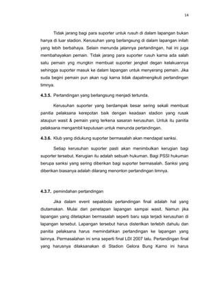 14



      Tidak jarang bagi para suporter untuk rusuh di dalam lapangan bukan
hanya di luar stadion. Kerusuhan yang berlangsung di dalam lapangan inilah
yang lebih berbahaya. Selain menunda jalannya pertandingan, hal ini juga
membahayakan pemain. Tidak jarang para suporter rusuh karna ada salah
satu pemain yng mungkin membuat suporter jengkel degan kelakuannya
sehingga suporter masuk ke dalam lapangan untuk menyerang pemain. Jika
suda begini pemain pun akan rugi karna tidak dapatmengikuti pertandingan
timnya.

4.3.5. Pertandingan yang berlangsung menjadi tertunda.

      Kerusuhan suporter yang berdampak besar sering sekali membuat
panitia pelaksana kerepotan baik dengan keadaan stadion yang rusak
ataupun wasit & pemain yang terkena sasaran kerusuhan. Untuk itu panitia
pelaksana mengambil keputusan untuk menunda pertandingan.

4.3.6. Klub yang didukung suporter bermasalah akan mendapat sanksi.

      Setiap kerusuhan suporter pasti akan menimbulkan kerugian bagi
suporter tersebut. Kerugian itu adalah sebuah hukuman. Bagi PSSI hukuman
berupa sanksi yang sering diberikan bagi suporter bermasalah. Sanksi yang
diberikan biasanya adalah dilarang menonton pertandingan timnya.



4.3.7. pemindahan pertandingan

      Jika dalam event sepakbola pertandingan final adalah hal yang
diutamakan. Mulai dari penetapan lapangan sampai wasit. Namun jika
lapangan yang ditetapkan bermasalah seperti baru saja terjadi kerusuhan di
lapangan tersebut. Lapangan tersebut harus disterilkan terlebih dahulu dan
panitia pelaksana harus memindahkan pertandingan ke lapangan yang
lainnya. Permasalahan ini sma seperti final LDI 2007 lalu. Pertandingan final
yang harusnya dilaksanakan di Stadion Gelora Bung Karno ini harus
 