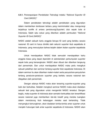 16



4.4.1. Peneraparapan Pendekatan Teknologi melalui “National Suporter ID
        Card (NASIC)”

        Dalam pendekatan teknologi adalah pendekatan yang digunakan
dalam memberikan terobosan terbaru yang meminimalisir atau mengurangi
terjadinya konflik di antara pendukung(Suporter) club sepak bola di
Indonesia. Salah satu solusi yang diberikan adalah pembuatan “National
Suporter ID Card (NASIC)”

NASIC adalah sebuah kartu anggota berupa ID card yang berlaku secara
nasional. ID card ini harus dimiliki oleh seluruh suporter klub sepakbola di
Indonesia, yang menunjukan bahwa terjalin dalam ikatan suporter sepakbola
Indonesia.

        Untuk mendapatkan NASIC tidak semudah mendapatkan kartu
anggota biasa yang dapat diperoleh di sekretariatan perkumpulan suporter
sepak bola yang bersangkutan. NASIC akan dibuat dan diberikan langsung
dari pemerintah. Dan untuk mendapatkan NASIC maka perlu mengikuti
sebuah pelatihan dan seminar tentang suporter klub sepakbola Indonesia. Di
dalam seminar itu akan diberikan materi-materi serta penyuluhan-penyuluhan
tentang peraturan-peraturan suporter yang berlaku secara nasional dan
dilegalkan oleh pemerintah.

        Dengan adanya NASIC maka akan tersaring suporter-suporter yang
baik dan berkulitas. Setelah mengikuti seminar NASIC maka akan diadakan
sebuah test yang digunakan untuk mengambil NASIC tersebut. Dengan
begitu, maka suporter di indonesia akan semakin berkualitas dan tersertifikasi
secara nasional juga memberikan ide-ide kreatif yang mereka tuangkan
dalam    mendukung      klub   kebanggan   mereka   saat   bertanding.   Tidak
menyangkut kemungkinan, akan diadakan lomba-lomba antar suporter untuk
menjalin hubungan baik antar suporter sepakbola di Indonesia. NASIC akan
 