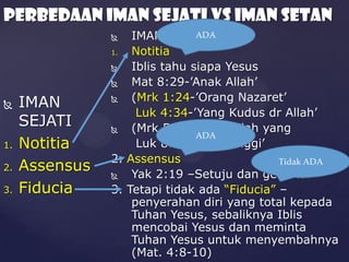 PERBEDAAN IMAN SEJATI vs Iman Setan
ADA
IMAN SETAN
1.
Notitia

Iblis tahu siapa Yesus

Mat 8:29-’Anak Allah’

(Mrk 1:24-’Orang Nazaret’
Luk 4:34-’Yang Kudus dr Allah’

(Mrk 5:7 –’Anak Allah yang
ADA
Luk 8:28) Mahatinggi’
2. Assensus
Tidak ADA

Yak 2:19 –Setuju dan gemetar
3. Tetapi tidak ada “Fiducia” –
penyerahan diri yang total kepada
Tuhan Yesus, sebaliknya Iblis
mencobai Yesus dan meminta
Tuhan Yesus untuk menyembahnya
(Mat. 4:8-10)




1.
2.
3.

IMAN
SEJATI
Notitia
Assensus
Fiducia

 