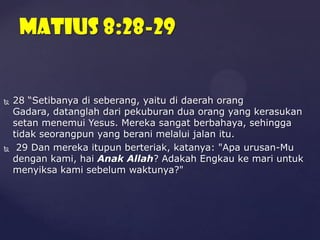 MATIUS 8:28-29





28 “Setibanya di seberang, yaitu di daerah orang
Gadara, datanglah dari pekuburan dua orang yang kerasukan
setan menemui Yesus. Mereka sangat berbahaya, sehingga
tidak seorangpun yang berani melalui jalan itu.
29 Dan mereka itupun berteriak, katanya: "Apa urusan-Mu
dengan kami, hai Anak Allah? Adakah Engkau ke mari untuk
menyiksa kami sebelum waktunya?"

 