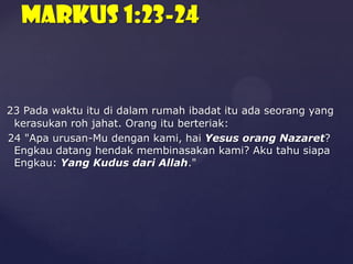 Markus 1:23-24

23 Pada waktu itu di dalam rumah ibadat itu ada seorang yang
kerasukan roh jahat. Orang itu berteriak:
24 "Apa urusan-Mu dengan kami, hai Yesus orang Nazaret?
Engkau datang hendak membinasakan kami? Aku tahu siapa
Engkau: Yang Kudus dari Allah."

 