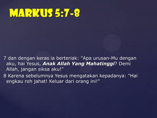 Markus 5:7-8

7 dan dengan keras ia berteriak: "Apa urusan-Mu dengan
aku, hai Yesus, Anak Allah Yang Mahatinggi? Demi
Allah, jangan siksa aku!"
8 Karena sebelumnya Yesus mengatakan kepadanya: "Hai
engkau roh jahat! Keluar dari orang ini!"

 
