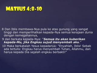 Matius 4:8-10

8 Dan Iblis membawa-Nya pula ke atas gunung yang sangat
tinggi dan memperlihatkan kepada-Nya semua kerajaan dunia
dengan kemegahannya,
9 dan berkata kepada-Nya: "Semua itu akan kuberikan
kepada-Mu, jika Engkau sujud menyembah aku."
10 Maka berkatalah Yesus kepadanya: "Enyahlah, Iblis! Sebab
ada tertulis: Engkau harus menyembah Tuhan, Allahmu, dan
hanya kepada Dia sajalah engkau berbakti!"

 