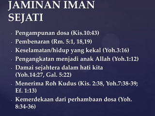 JAMINAN IMAN
SEJATI
-

-

-

-

-

Pengampunan dosa (Kis.10:43)
Pembenaran (Rm. 5:1, 18,19)
Keselamatan/hidup yang kekal (Yoh.3:16)
Pengangkatan menjadi anak Allah (Yoh.1:12)
Damai sejahtera dalam hati kita
(Yoh.14:27, Gal. 5:22)
Menerima Roh Kudus (Kis. 2:38, Yoh.7:38-39;
Ef. 1:13)
Kemerdekaan dari perhambaan dosa (Yoh.
8:34-36)

 
