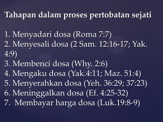 Tahapan dalam proses pertobatan sejati
1. Menyadari dosa (Roma 7:7)
2. Menyesali dosa (2 Sam. 12:16-17; Yak.
4:9)
3. Membenci dosa (Why. 2:6)
4. Mengaku dosa (Yak.4:11; Maz. 51:4)
5. Menyerahkan dosa (Yeh. 36:29; 37:23)
6. Meninggalkan dosa (Ef. 4:25-32)
7. Membayar harga dosa (Luk.19:8-9)

 