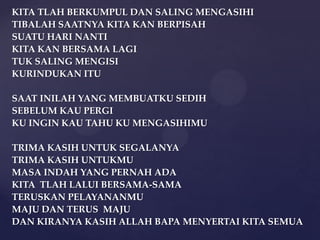 KITA TLAH BERKUMPUL DAN SALING MENGASIHI
TIBALAH SAATNYA KITA KAN BERPISAH
SUATU HARI NANTI
KITA KAN BERSAMA LAGI
TUK SALING MENGISI
KURINDUKAN ITU
SAAT INILAH YANG MEMBUATKU SEDIH
SEBELUM KAU PERGI
KU INGIN KAU TAHU KU MENGASIHIMU
TRIMA KASIH UNTUK SEGALANYA
TRIMA KASIH UNTUKMU
MASA INDAH YANG PERNAH ADA
KITA TLAH LALUI BERSAMA-SAMA
TERUSKAN PELAYANANMU
MAJU DAN TERUS MAJU
DAN KIRANYA KASIH ALLAH BAPA MENYERTAI KITA SEMUA

 
