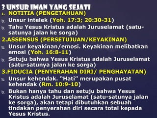 3 UNSUR IMAN YANG SEJATI

NOTITIA (PENGETAHUAN)
 Unsur intelek (Yoh. 17:3; 20:30-31)
 Tahu Yesus Kristus adalah Juruselamat (satusatunya jalan ke sorga)
2.ASSENSUS (PERSETUJUAN/KEYAKINAN)
 Unsur keyakinan/emosi. Keyakinan melibatkan
emosi (Yoh. 16:8-11)
 Setuju bahwa Yesus Kristus adalah Juruselamat
(satu-satunya jalan ke sorga)
3.FIDUCIA (PENYERAHAN DIRI/ PENGHAYATAN)
 Unsur kehendak. “Hati” merupakan pusat
kehendak (Rm. 10:9-10)
 Bukan hanya tahu dan setuju bahwa Yesus
Kristus adalah Juruselamat (satu-satunya jalan
ke sorga), akan tetapi dibutuhkan sebuah
tindakan penyerahan diri secara total kepada
Yesus Kristus.
1.

 
