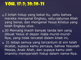 Yoh. 17:3; 20:30-31
3 Inilah hidup yang kekal itu, yaitu bahwa
mereka mengenal Engkau, satu-satunya Allah
yang benar, dan mengenal Yesus Kristus yang
telah Engkau utus.
 30 Memang masih banyak tanda lain yang
dibuat Yesus di depan mata murid-muridNya, yang tidak tercatat dalam kitab ini,
 31 tetapi semua yang tercantum di sini telah
dicatat, supaya kamu percaya, bahwa Yesuslah
Mesias, Anak Allah, dan supaya kamu oleh
imanmu memperoleh hidup dalam nama-Nya.


 
