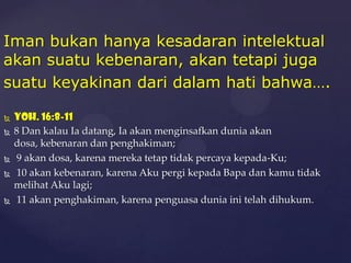 Iman bukan hanya kesadaran intelektual
akan suatu kebenaran, akan tetapi juga
suatu keyakinan dari dalam hati bahwa….








Yoh. 16:8-11
8 Dan kalau Ia datang, Ia akan menginsafkan dunia akan
dosa, kebenaran dan penghakiman;
9 akan dosa, karena mereka tetap tidak percaya kepada-Ku;
10 akan kebenaran, karena Aku pergi kepada Bapa dan kamu tidak
melihat Aku lagi;
11 akan penghakiman, karena penguasa dunia ini telah dihukum.

 