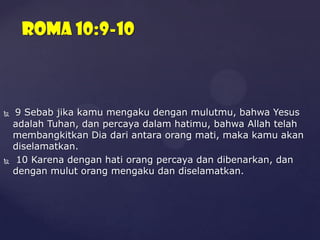 Roma 10:9-10





9 Sebab jika kamu mengaku dengan mulutmu, bahwa Yesus
adalah Tuhan, dan percaya dalam hatimu, bahwa Allah telah
membangkitkan Dia dari antara orang mati, maka kamu akan
diselamatkan.
10 Karena dengan hati orang percaya dan dibenarkan, dan
dengan mulut orang mengaku dan diselamatkan.

 