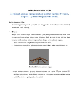 BAB IV . Kegiatan Belajar 3ds Max 
Membuat animasi menggunakan fasilitas Particle Systems, Helpers, Dynamic Objects dan Bones. 
2) Environment Effect Selain menggunakan particle system kita bisa menggunakan fasilitas helpers untuk membuat animasi api, kabut dan asap. 
 Helpers 
Banyak sekali animator objek animasi dimensi 3 yang menggunakan animasi api untuk lebih memperkaya bentuk objek animasi yang dibuatnya. Pada kegiatan belajar ini kita akan mencoba untuk membuat animasi yang sederhana dengan permodelan api unggun. 1. Reset semua system yang berlaku dengan cara File  Reset. 2. Buatlah objek permodelan api unggun dengan material kayu bakar seperti dibawah ini. 
Gambar 66. Permodelan api unggun 
3. Untuk membuat animasi api yang pertama dilakukan klik Create pilih Helpers aktifkan SphereGizmo pada pilihan Atmospheric Apparatus kemudian aktifkan tanda ceklist Hemisphere seperti gambar dibawah ini. 
 