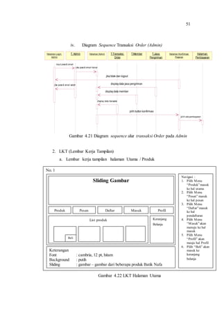 51
iv. Diagram Sequence Transaksi Order (Admin)
Gambar 4.21 Diagram sequence alur transaksi Order pada Admin
2. LKT (Lembar Kerja Tampilan)
a. Lembar kerja tampilan halaman Utama / Produk
Gambar 4.22 LKT Halaman Utama
No. 1
Navigasi :
1. Pilih Menu
“Produk”masuk
ke hal utama
2. Pilih Menu
“Pesan” masuk
ke hal pesan
3. Pilih Menu
“Daftar”masuk
ke hal
pendaftaran
4. Pilih Menu
“Masuk”akan
menuju ke hal
masuk
5. Pilih Menu
“Profil” akan
meuju hal Profil
6. Pilih “Beli” akan
masuk ke
keranjang
belanja
Keterangan
Font : cambria, 12 pt, hitam
Background : putih
Sliding : gambar – gambar dari beberapa produk Batik Nafa
Sliding Gambar
List produk
Produk Pesan Daftar Masuk Profil
Keranjang
Belanja
Beli
Halaman Login
Admin
Halaman Admin Halaman
Pembayaran
T.Jasa
Pengiriman
Halaman Konfirmasi
Pesanan
T.MemberT.Transaksi
Order
T. Admin
displaydata member
display data transaksi
input pass & email
jika pass & email benar
jika pass & email salah
pilih button konfirmasi
pilih cek pembayaran
jika tidak dan logout
displaydata jasa pengiriman
 