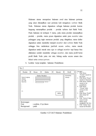 52
Halaman utama merupakan halaman awal atau halaman pertama
yang akan ditampilkan saat pertama kali mengakses website Batik
Nafa. Halaman utama digunakan sebagia halaman produk karena
langsung menampilkan produk – produk terbaru dari Batik Nafa.
Pada halaman ini terdapat 5 menu, yaitu menu produk menampilkan
produk – produk, menu pesan digunakan untuk para member atau
pelanggan yang ingin memesan produk yang diinginkan, menu daftar
digunakan untuk mendaftar menjadi member dari website Batik Nafa
sehingga bisa melakukan jual-beli secara online, menu masuk
digunakan untuk masuk atau sign in sebagai member tapi hanya bisa
dilakukan setelah mendaftar sebagai member, dan menu profil berisi
profil Batik Nafa yaitu visi misi, bidang usaha secara umum dan
lokasi serta contact person.
b. Lembar kerja tampilan halaman Pendaftaran
c.
d.
e.
f.
g.
h.
i.
j.
k.
Gambar 4.23 LKT Halaman Pendaftaran
No. 2
Navigasi :
1. Pilih Menu
“Produk”masuk ke
hal utama
2. Pilih Menu “Pesan”
masuk ke hal pesan
3. Pilih Menu “Daftar”
masuk ke hal
pendaftaran
4. Pilih Menu
“Masuk”akan
menuju ke hal
masuk
5. Pilih Menu “Profil”
akan meuju hal
Profil
6. Pilih “browse”akan
muncul kotak
dialog untuk
mengambil file foto
7. Pilih “Daftar”akan
masuk hal Member
Keterangan
Font : cambria, 12 pt, hitam
Background : putih
Daftar Member
Nama Lengkap :
Alamat :
No Telp :
Scan ktp : browse
|
|
|
|
dst
Keranjang
belanja
daftar
Produk Pesan Daftar Masuk Profil
 