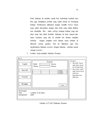 55
Pada halaman ini member masih bisa berbelanja kembali atau
bisa juga menghapus produk yang sudah masuk ke keranjang
belanja. Pembayaran dilakukan dengan memilih button bayar
yang sudah disesuaikan dengan data bank yang sudah diisikan
saat mendaftar. Jika maka editing kanjang belanja yang ada
akan tetap dan tidak berubah. Halaman ini akan muncul jika
menu transaksi yang ada di sebelah kiri dimana tampilan
berbeda dengan tampilan awal dimana menu terletak di
dibawah sliding gambar. Hal ini dilakukan agar bisa
membedakan halaman member dengan halaman sebelum masuk
sebagai member.
f. Lembar kerja tampilan halaman Pesanan
Gambar 4.27 LKT Halaman Pesanan
No. 6
Navigasi :
1. Jika pilih “bayar”
maka akan masuk
ke hal login bank
2. Jika status “tolak”
maka button bayar
tidak bisa
digunakan atau
tidak ada
Keterangan
Font : cambria, 12 pt, hitam
Background : putih
Logout
Data Diri
Transaksi
Pesanan
Pesanan
Motif : browse
Warna : browse
status
terima
bayar
 