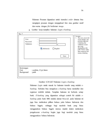 56
Halaman Pesanan digunakan untuk transaksi order dimana bisa
menginput pesanan dengan mengupload foto atau gambar motif
dan warna dengan file berformat image.
g. Lembar kerja tampilan halaman Login e-banking
Gambar 4.28 LKT Halaman Login e-banking
Halaman Login untuk masuk ke halaman transfer uang melalui e-
banking. Sebelum bisa mengakses e-banking harus mendaftar dan
registrasi terlebih dahulu. Tampilan halaman ini berbeda setiap
bank. E-banking yang digunakan sebagai contoh lkt adalah e-
banking pada bank BRI melalui alamat bri.co.id. pada halaman ini
juga bisa melakukan pilihan bahasa yaitu bahasa Indonesia dan
bahasa Inggris, sehingga bagi nasabah bank yang biasa
menggunakan bahasa Inggris merasa mudah dalam melakukan
pengaksesan e-banking begitu juga bagi nasabah yang biasa
menggunakan bahasa Indonesia.
No. 7
Navigasi :
1. Jika user, password
sesuai dengan saat
pertama registrasi
e-banking dan
validation sesuai
apa yang
ditampilkan, lalu
pilih “Enter” maka
akan masuk ke hal
utama e-banking
Keterangan
Font : cambria, 12 pt, hitam
Background : putih
User :
Password :
Validation :
Indonesia English
Enter
 