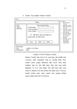 57
h. Lembar kerja tampilan halaman Transfer
Gambar 4.29 LKT Halaman Transfer
Halaman Transfer dana berisi form yang harus diisi pemilik akun
e-banking untuk mentransfer uang ke rekening Batik Nafa.
Setelah selesai mengisi diharuskan pilih button kirim untuk
mengirim uang tsb, jika pilih hapus maka data yang sudah
diinputkan ke form akan hilang. Jika pilih batal maka akan
masuk ke halaman awal saat pertama kali sudah login e-banking.
Setelah terkirim maka status transfer akan menjadi berhasil
seperti tampak pada LKT di bawah ini.
No. 8
Navigasi :
1. Jika pilih Menu
“Mutasi
Rekening” maka
akan masuk ke hal
Transfer
2. Jika pilih “Hapus”
maka semua form
akan kosong
3. Jika pilih “Batal”
akan kembali ke
hal utama e-
banking
4. Jika pilih “kirim”
artinyabank
mengirimkan
uang tranfser
Keterangan
Font : cambria, 12 pt, hitam
Background : putih
Saldo
Mutasi
Rekening
Menu
Data Transfer Dana
No Rekening :
Untuk membayar
Nama Tagihan :
Klik disini untuk menyimpan no
telpon/selular ke daftar anda
Hapus Batal Kirim
 