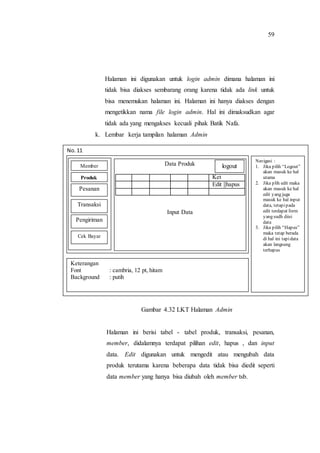 59
Halaman ini digunakan untuk login admin dimana halaman ini
tidak bisa diakses sembarang orang karena tidak ada link untuk
bisa menemukan halaman ini. Halaman ini hanya diakses dengan
mengetikkan nama file login admin. Hal ini dimaksudkan agar
tidak ada yang mengakses kecuali pihak Batik Nafa.
k. Lembar kerja tampilan halaman Admin
Gambar 4.32 LKT Halaman Admin
Halaman ini berisi tabel - tabel produk, transaksi, pesanan,
member, didalamnya terdapat pilihan edit, hapus , dan input
data. Edit digunakan untuk mengedit atau mengubah data
produk terutama karena beberapa data tidak bisa diedit seperti
data member yang hanya bisa diubah oleh member tsb.
No. 11
Navigasi :
1. Jika pilih “Logout”
akan masuk ke hal
utama
2. Jika plih edit maka
akan masuk ke hal
edit yang juga
masuk ke hal input
data, tetapipada
edit terdapat form
yang sudh diisi
data
3. Jika pilih “Hapus”
maka tetap berada
di hal ini tapidata
akan langsung
terhapus
Keterangan
Font : cambria, 12 pt, hitam
Background : putih
Data Produk
Ket
Edit ||hapus
Input Data
Member
Produk
Pesanan
Transaksi
Pengiriman
Cek Bayar
logout
 