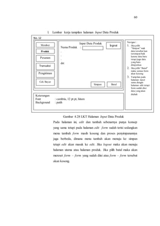 60
l. Lembar kerja tampilan halaman Input Data Produk
Gambar 4.28 LKT Halaman Input Data Produk
Pada halaman ini, edit dan tambah sebenarnya punya konsep
yang sama tetapi pada halaman edit form sudah terisi sedangkan
menu tambah form masih kosong dan proses penyimpanannya
juga berbeda, dimana menu tambah akan menuju ke simpan
tetapi edit akan masuk ke edit. Jika logout maka akan menuju
halaman utama atau halaman produk. Jika pilih batal maka akan
mereset form – form yang sudah diisi atau form – form tersebut
akan kosong.
No. 12
Navigasi :
1. Jika pilih
“Simpan” mak
data tersebut kan
tersimpan baik
karena data baru
tetapijuga data
yang baru
diinputkan
2. Jika pilih “Batal”
maka semua form
akan kosong
3. Tampilan pada
halaman input
sama dengan
halaman edit tetapi
form sudah diisi
data yang akan
diubah
Keterangan
Font : cambria, 12 pt pt, hitam
Background : putih
Input Data Produk
Nama Produk :
.
.
.
dst
BatalSimpan
logoutMember
Produk
Pesanan
Transaksi
Pengiriman
Cek Bayar
 