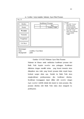 61
m. Lembar kerja tampilan halaman Input Data Pesanan
Gambar 4.34 LKT Halaman Input Data Pesanan
Halaman ini khusus untuk melakukan konfirmasi pesanan dari
Batik Nafa kepada member atau pelanggan. Konfirmasi
dilakukan dengan memilih terima yang berarti transaksi akan
dilanjutkan atau tolak yang berarti pesanan tidak terjadi hanya
berhenti sampai disitu saja. Setelah itu Batik Nafa akan
mengkonfirmasi pembayarannya jika konfirmasi diterima.
Konfirmasi kesanggupan dapat dilihat oleh member dengan
login member terlebih dahulu lalu masuk ke menu pesanan. Jika
pesanan diterima oleh Batik Nafa maka akan mengarah ke
pembayaran.
No. 13
Navigasi :
1. Jika pilih “Terima”
maka data status
pesanan padadata
pesanan adalah terima
2. Jika pilih “Tolak”
maka status padadata
pesanan adalah
“tolak”
Keterangan
Font : cambria, 12 pt, hitam
Background : putih
Konfirmasi Pesanan
Ket
Terima || Tolak
Member
Produk
Pesanan
Transaksi
Pengiriman
Cek Bayar
 