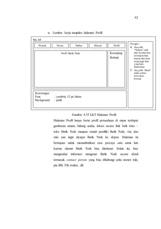 62
n. Lembar kerja tampilan halaman Profil
o.
Gambar 4.35 LKT Halaman Profil
Halaman Profil hanya berisi profil perusahaan di mana terdapat
gambaran umum, bidang usaha, lokasi secara fisik baik toko –
toko Batik Nafa maupun rumah pemiliki Batik Nafa, visi, dan
misi yan ingin dicapai Batik Nafa ke depan. Halaman ini
bertujuan untuk menumbuhkan rasa percaya satu sama lain
karena alamat Batik Nafa bisa ditelusuri. Selain itu, bisa
mengetahui informasi mengenai Batik Nafa secara detail
termasuk contact person yang bisa dihubungi yaitu nomor telp,
pin BB, FB, twitter, dll.
No. 14
Navigasi :
4. Jika pilih
“Simpan” mak
data tersebut kan
tersimpan baik
karena data baru
tetapijuga data
yang baru
diinputkan
5. Jika pilih “Batal”
maka semua
form akan
kosong
Keterangan
Font : cambria, 12 pt, hitam
Background : putih
Profil Batik Nafa Keranjang
Belanja
Produk Pesan Daftar Masuk Profil
 