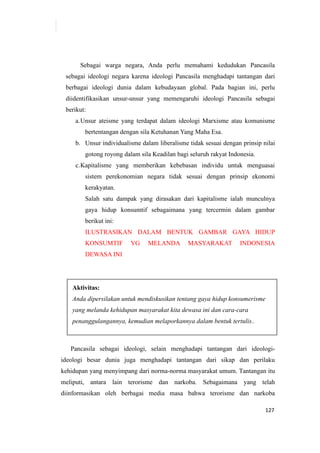 127
Sebagai warga negara, Anda perlu memahami kedudukan Pancasila
sebagai ideologi negara karena ideologi Pancasila menghadapi tantangan dari
berbagai ideologi dunia dalam kebudayaan global. Pada bagian ini, perlu
diidentifikasikan unsur-unsur yang memengaruhi ideologi Pancasila sebagai
berikut:
a.Unsur ateisme yang terdapat dalam ideologi Marxisme atau komunisme
bertentangan dengan sila Ketuhanan Yang Maha Esa.
b. Unsur individualisme dalam liberalisme tidak sesuai dengan prinsip nilai
gotong royong dalam sila Keadilan bagi seluruh rakyat Indonesia.
c.Kapitalisme yang memberikan kebebasan individu untuk menguasai
sistem perekonomian negara tidak sesuai dengan prinsip ekonomi
kerakyatan.
Salah satu dampak yang dirasakan dari kapitalisme ialah munculnya
gaya hidup konsumtif sebagaimana yang tercermin dalam gambar
berikut ini:
ILUSTRASIKAN DALAM BENTUK GAMBAR GAYA HIDUP
KONSUMTIF YG MELANDA MASYARAKAT INDONESIA
DEWASA INI
Aktivitas:
Anda dipersilakan untuk mendiskusikan tentang gaya hidup konsumerisme
yang melanda kehidupan masyarakat kita dewasa ini dan cara-cara
penanggulangannya, kemudian melaporkannya dalam bentuk tertulis..
Pancasila sebagai ideologi, selain menghadapi tantangan dari ideologi-
ideologi besar dunia juga menghadapi tantangan dari sikap dan perilaku
kehidupan yang menyimpang dari norma-norma masyarakat umum. Tantangan itu
meliputi, antara lain terorisme dan narkoba. Sebagaimana yang telah
diinformasikan oleh berbagai media masa bahwa terorisme dan narkoba
 
