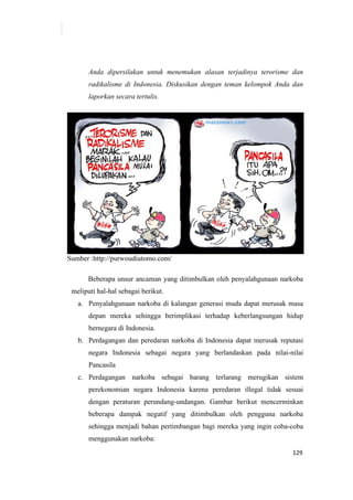 129
Anda dipersilakan untuk menemukan alasan terjadinya terorisme dan
radikalisme di Indonesia. Diskusikan dengan teman kelompok Anda dan
laporkan secara tertulis.
Sumber :http://purwoudiutomo.com/
Beberapa unsur ancaman yang ditimbulkan oleh penyalahgunaan narkoba
meliputi hal-hal sebagai berikut.
a. Penyalahgunaan narkoba di kalangan generasi muda dapat merusak masa
depan mereka sehingga berimplikasi terhadap keberlangsungan hidup
bernegara di Indonesia.
b. Perdagangan dan peredaran narkoba di Indonesia dapat merusak reputasi
negara Indonesia sebagai negara yang berlandaskan pada nilai-nilai
Pancasila
c. Perdagangan narkoba sebagai barang terlarang merugikan sistem
perekonomian negara Indonesia karena peredaran illegal tidak sesuai
dengan peraturan perundang-undangan. Gambar berikut mencerminkan
beberapa dampak negatif yang ditimbulkan oleh pengguna narkoba
sehingga menjadi bahan pertimbangan bagi mereka yang ingin coba-coba
menggunakan narkoba:
 