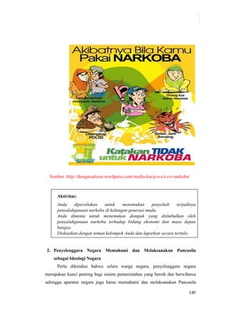 130
Sumber :http://designcartoon.wordpress.com/media-kie/p-o-s-t-e-r-narkoba/
Aktivitas:
Anda dipersilakan untuk menemukan penyebab terjadinya
penyalahgunaan narkoba di kalangan generasi muda.
Anda diminta untuk menemukan dampak yang ditimbulkan oleh
penyalahgunaan narkoba terhadap bidang ekonomi dan masa depan
bangsa.
Diskusikan dengan teman kelompok Anda dan laporkan secara tertulis.
2. Penyelenggara Negara Memahami dan Melaksanakan Pancasila
sebagai Ideologi Negara
Perlu diketahui bahwa selain warga negara, penyelenggara negara
merupakan kunci penting bagi sistem pemerintahan yang bersih dan berwibawa
sehingga aparatur negara juga harus memahami dan melaksanakan Pancasila
 