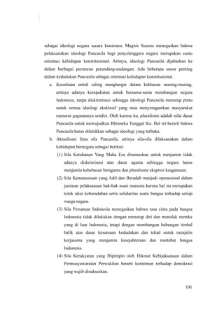 131
sebagai ideologi negara secara konsisten. Magnis Suseno menegaskan bahwa
pelaksanakan ideologi Pancasila bagi penyelenggara negara merupakan suatu
orientasi kehidupan konstitusional. Artinya, ideologi Pancasila dijabarkan ke
dalam berbagai peraturan perundang-undangan. Ada beberapa unsur penting
dalam kedudukan Pancasila sebagai orientasi kehidupan konstitusional.
a. Kesediaan untuk saling menghargai dalam kekhasan masing-masing,
artinya adanya kesepakatan untuk bersama-sama membangun negara
Indonesia, tanpa diskriminasi sehingga ideologi Pancasila menutup pintu
untuk semua ideologi eksklusif yang mau menyeragamkan masyarakat
menurut gagasannya sendiri. Oleh karena itu, pluralisme adalah nilai dasar
Pancasila untuk mewujudkan Bhinneka Tunggal Ika. Hal ini berarti bahwa
Pancasila harus diletakkan sebagai ideologi yang terbuka.
b. Aktualisasi lima sila Pancasila, artinya sila-sila dilaksanakan dalam
kehidupan bernegara sebagai berikut:
(1) Sila Ketuhanan Yang Maha Esa dirumuskan untuk menjamin tidak
adanya diskriminasi atas dasar agama sehingga negara harus
menjamin kebebasan beragama dan pluralisme ekspresi keagamaan.
(2) Sila Kemanusiaan yang Adil dan Beradab menjadi operasional dalam
jaminan pelaksanaan hak-hak asasi manusia karena hal itu merupakan
tolok ukur keberadaban serta solidaritas suatu bangsa terhadap setiap
warga negara.
(3) Sila Persatuan Indonesia menegaskan bahwa rasa cinta pada bangsa
Indonesia tidak dilakukan dengan menutup diri dan menolak mereka
yang di luar Indonesia, tetapi dengan membangun hubungan timbal
balik atas dasar kesamaan kedudukan dan tekad untuk menjalin
kerjasama yang menjamin kesejahteraan dan martabat bangsa
Indonesia
(4) Sila Kerakyatan yang Dipimpin oleh Hikmat Kebijaksanaan dalam
Permusyawaratan Perwakilan berarti komitmen terhadap demokrasi
yang wajib disukseskan.
 