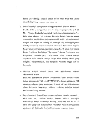 133
bahwa tafsir ideologi Pancasila adalah produk rezim Orde Baru (mono
tafsir ideologi) yang berkuasa pada waktu itu.
c. Pancasila sebagai ideologi dalam masa pemerintahan presiden Habibie
Presiden Habibie menggantikan presiden Soeharto yang mundur pada 21
Mei 1998, atas desakan berbagai pihak Habibie menghapus penataran P-4.
Pada masa sekarang ini, resonansi Pancasila kurang bergema karena
pemerintahan Habibie lebih disibukkan masalah politis, baik dalam negeri
maupun luar negeri. Di samping itu, lembaga yang bertanggungjawab
terhadap sosialisasi nilai-nilai Pancasila dibubarkan berdasarkan Keppres
No. 27 tahun 1999 tentang pencabutan Keppres No. 10 tahun 1979 tentang
Badan Pembinaan Pendidikan Pelaksanaan Pedoman Penghayatan dan
Pengamalan Pancasila (BP-7). Sebenarnya, dalam Keppres tersebut
dinyatakan akan dibentuk lembaga serupa, tetapi lembaga khusus yang
mengkaji, mengembangkan, dan mengawal Pancasila hingga saat ini
belum ada.
d. Pancasila sebagai Ideologi dalam masa pemerintahan presiden
Abdurrahman Wahid.
Pada masa pemerintahan presiden Abdurrahman Wahid muncul wacana
tentang penghapusan TAP NO.XXV/MPRS/1966 tentang pelarangan PKI
dan penyebarluasan ajaran komunisme. Di masa ini, yang lebih dominan
adalah kebebasan berpendapat sehingga perhatian terhadap ideologi
Pancasila cenderung melemah.
e. Pancasila sebagai ideologi dalam masa pemerintahan presiden Megawati.
Pada masa ini, Pancasila sebagai ideologi semakin kehilangan
formalitasnya dengan disahkannya Undang-Undang SISDIKNAS No. 20
tahun 2003 yang tidak mencantumkan pendidikan Pancasila sebagai mata
pelajaran wajib dari tingkat Sekolah Dasar sampai perguruan tinggi.
 