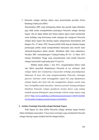 134
f. Pancasila sebagai ideologi dalam masa pemerintahan presiden Susilo
Bambang Yudhoyono (SBY)
Pemerintahan SBY yang berlangsung dalam dua periode dapat dikatakan
juga tidak terlalu memperhatikan pentingnya Pancasila sebagai ideologi
negara. Hal ini dapat dilihat dari belum adanya upaya untuk membentuk
suatu lembaga yang berwenang untuk menjaga dan mengawal Pancasila
sebagai dasar negara dan ideologi negara sebagaimana diamanatkan oleh
Keppres No. 27 tahun 1999. Suasana politik lebih banyak ditandai dengan
pertarungan politik untuk memperebutkan kekuasaan atau meraih suara
sebanyak-banyaknya dalam pemilu. Mendekati akhir masa jabatannya,
Presiden SBY menandatangani Undang-Undang RI No. 12 tahun 2012
tentang Pendidikan Tinggi yang mencantumkan mata kuliah Pancasila
sebagai mata kuliah wajib pada pasal 35 ayat (3).
Habibie dalam pidato 1 Juni 2011, mengemukakan bahwa salah
satu faktor penyebab dilupakannya Pancasila di era reformasi ialah
sebagai akibat dari traumatisnya masyarakat terhadap penyalahgunaan
kekuasaan di masa lalu yang mengatasnamakan Pancasila. Semangat
generasi reformasi untuk menanggalkan segala hal yang dipahaminya
sebagai bagian dari masa lalu dan menggantinya dengan sesuatu yang
baru, berimplikasi pada munculnya ‘amnesia nasional' tentang pentingnya
kehadiran Pancasila sebagai grundnorm (norma dasar) yang mampu
menjadi payung kebangsaan yang menaungi seluruh warga negara yang
plural (http://www.republika.co.id/berita/nasional/umum/11/06/01/lm43df-
ini-dia-pidato-lengkap-presiden-ketiga-ri-bj-habibie).
2. Sumber Sosiologis Pancasila sebagai Ideologi Negara
Pada bagian ini, akan dilihat Pancasila sebagai ideologi negara berakar
dalam kehidupan masyarakat. Unsur-unsur sosiologis yang membentuk Pancasila
sebagai ideologi negara meliputi hal-hal sebagai berikut.
 
