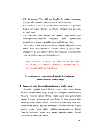 136
b. Sila Kemanusiaan Yang Adil dan Beradab diwujudkan penghargaan
terhadap pelaksanaan Hak Asasi Manusia (HAM) di Indonesia.
c. Sila Persatuan Indonesia diwujudkan dalam mendahulukan kepentingan
bangsa dan negara daripada kepentingan kelompok atau golongan,
termasuk partai.
d. Sila Kerakyatan yang Dipimpin oleh Hikmat Kebijaksanaan dalam
Permusyawaratan/Perwakilan diwujudkan dalam mendahulukan
pengambilan keputusan berdasarkan musyawarah daripada voting.
e. Sila Keadilan Sosial bagi Seluruh Rakyat Indonesia diwujudkan dalam
bentuk tidak menyalahgunakan kekuasaan (abuse of power) untuk
memperkaya diri atau kelompok karena penyalahgunaan kekuasaan itulah
yang menjadi faktor pemicu terjadinya korupsi.
ILUSTRASIKAN GAMBAR TENTANG TOLERANSI ANTAR
UMAT BERAGAMA DALAM KEHIDUPAN BERMASYARAKAT
UTK MENDESKRIPSIKAN BUTIR a).
D. Membangun Argumen tentang Dinamika dan Tantangan
Pancasila sebagai Ideologi Negara
1. Argumen tentang Dinamika Pancasila sebagai Ideologi Negara
Dinamika Pancasila sebagai ideologi negara dalam sejarah bangsa
Indonesia memperlihatkan adanya pasang surut dalam pelaksanaan nilai-nilai
Pancasila. Pancasila sebagai ideologi negara dalam masa pemerintahan
presiden Soekarno; sebagaimana diketahui bahwa Soekarno termasuk salah
seorang perumus Pancasila, bahkan penggali dan memberi nama untuk dasar
negara. Dalam hal ini, Soekarno memahami kedudukan Pancasila sebagai
ideologi negara. Namun dalam perjalanan pemerintahannya, ideologi
Pancasila mengalami pasang surut karena dicampur dengan ideologi
komunisme dalam konsep Nasakom.
 