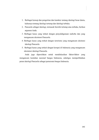 142
1. Berbagai konsep dan pengertian dan karakter tentang ideologi besar dunia,
kuhusnya tentang ideologi tertutup dan ideologi terbuka.
2. Pancasila sebagai ideologi, termasuk bersifat tertutup atau terbuka, berikan
argumen Anda.
3. Berbagai kasus yang terkait dengan penyalahgunaan narkoba dan yang
mengancam eksistensi Pancasila.
4. Berbagai kasus yang terkait dengan terorisme yang mengancam eksitensi
ideologi Pancasila
5. Berbagai kasus yang terkait dengan korupsi di Indonesia yang mengancam
eksistensi ideologi Pancasila.
Anda juga dipersilakan untuk mendiskusikan faktor-faktor yang
mengancam keutuhan nasional bangsa Indonesia, sekaligus memperlihatkan
peran ideologi Pancasila sebagai pemersatu bangsa Indonesia.
 