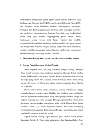 117
Berkomitmen menjalankan ajaran agama dalam konteks Indonesia yang
berdasar pada Pancasila dan UUD Negara Republik Indonesia Tahun 1945;
taat beragama dalam kehidupan individu, bermasyarakat, berbangsa,
bernegara dan dalam pengembangan keilmuan serta kehidupan akademik
dan profesinya; mengembangkan karakter Pancasilais yang teraktualisasi
dalam sikap jujur, disiplin, tanggungjawab, peduli, santun, ramah
lingkungan, gotong royong, cinta damai, responsif dan proaktif;
menganalisis ideologi besar dunia dan ideologi-ideologi baru yang muncul
dan menjelaskan Pancasila sebagai ideologi yang cocok untuk Indonesia;
menalar perbedaan pandangan tentang beragam ideologi dan membangun
pemahaman yang kuat tentang ideologi Pancasila.
A. Menelusuri Konsep dan Urgensi Pancasila sebagai Ideologi Negara
1. Konsep Pancasila sebagai Ideologi Negara
Masih ingatkah Anda, apa yang dimaksud dengan ideologi? Mungkin
Anda pernah membaca atau mendengar pengertian ideologi. Istilah ideologi
berasal dari kata idea, yang artinya gagasan, konsep, pengertian dasar, cita-cita;
dan logos yang berarti ilmu. Ideologi secara etimologis, artinya ilmu tentang
ide-ide (the science of ideas), atau ajaran tentang pengertian dasar (Kaelan,
2013: 60--61).
Dalam Kamus Besar Bahasa Indonesia, ideologi didefinisikan sebagai
kumpulan konsep bersistem yang dijadikan asas pendapat yang memberikan
arah dan tujuan untuk kelangsungan hidup. Ideologi juga diartikan sebagai cara
berpikir seseorang atau suatu golongan. Ideologi dapat diartikan paham, teori,
dan tujuan yang merupakan satu program sosial politik (Kamus Besar Bahasa
Indonesia, 2008: 517). Dalam pengertian tersebut, Anda dapat menangkap
beberapa komponen penting dalam sebuah ideologi, yaitu sistem, arah, tujuan,
cara berpikir, program, sosial, dan politik.
Sejarah konsep ideologi dapat ditelusuri jauh sebelum istilah tersebut
digunakan Destutt de Tracy pada penghujung abad kedelapanbelas. Tracy
 