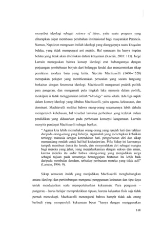 118
menyebut ideologi sebagai science of ideas, yaitu suatu program yang
diharapkan dapat membawa perubahan institusional bagi masyarakat Perancis.
Namun, Napoleon mengecam istilah ideologi yang dianggapnya suatu khayalan
belaka, yang tidak mempunyai arti praktis. Hal semacam itu hanya impian
belaka yang tidak akan ditemukan dalam kenyataan (Kaelan, 2003: 113). Jorge
Larrain menegaskan bahwa konsep ideologi erat hubungannya dengan
perjuangan pembebasan borjuis dari belenggu feodal dan mencerminkan sikap
pemikiran modern baru yang kritis. Niccolo Machiavelli (1460--1520)
merupakan pelopor yang membicarakan persoalan yang secara langsung
berkaitan dengan fenomena ideologi. Machiavelli mengamati praktik politik
para pangeran, dan mengamati pula tingkah laku manusia dalam politik,
meskipun ia tidak menggunakan istilah “ideology” sama sekali. Ada tiga aspek
dalam konsep ideologi yang dibahas Machiavelli, yaitu agama, kekuasaan, dan
dominasi. Machiavelli melihat bahwa orang-orang sezamannya lebih dahulu
memperoleh kebebasan, hal tersebut lantaran perbedaan yang terletak dalam
pendidikan yang didasarkan pada perbedaan konsepsi keagamaan. Larrain
menyitir pendapat Machiavelli sebagai berikut.
“ Agama kita lebih memuliakan orang-orang yang rendah hati dan tafakur
daripada orang-orang yang bekerja. Agamalah yang menetapkan kebaikan
tertinggi manusia dengan kerendahan hati, pengorbanan diri dan sikap
memandang rendah untuk hal-hal keduniawian. Pola hidup ini karenanya
tampak membuat dunia itu lemah, dan menyerahkan diri sebagai mangsa
bagi mereka yang jahat, yang menjalankannya dengan sukses dan aman,
karena mereka itu sadar bahwa orang-orang yang menjadikan surga
sebagai tujuan pada umumnya beranggapan bertahan itu lebih baik
daripada membalas dendam, terhadap perbuatan mereka yang tidak adil”
(Larrain, 1996: 9).
Sikap semacam itulah yang menjadikan Machiavelli menghubungkan
antara ideologi dan pertimbangan mengenai penggunaan kekuatan dan tipu daya
untuk mendapatkan serta mempertahankan kekuasaan. Para penguasa –
pangeran – harus belajar mempraktikkan tipuan, karena kekuatan fisik saja tidak
pernah mencukupi. Machiavelli menengarai bahwa hampir tidak ada orang
berbudi yang memperoleh kekuasaan besar “hanya dengan menggunakan
 