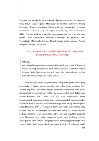 119
kekuatan yang terbuka dan tidak berkedok”, kekuasaan dapat dikerjakan dengan
baik, hanya dengan tipuan. Machiavelli melanjutkan analisisnya tentang
kekuasaan dengan mengatakan bahwa meskipun menjalankan kekuasaan
memerlukan kualifikasi yang baik, seperti menepati janji, belas kasihan, tulus
ikhlas. Penguasa tidak perlu memiliki semua persyaratan itu, tetapi dia harus
tampak secara meyakinkan memiliki kesemuanya itu (Larrain, 1996:
9).Ungkapan Machiavelli tersebut dikenal dengan istilah adagium, “tujuan
menghalalkan segala macam cara”.
ILUSTRASIKAN DALAM BENTUK GAMBAR TENTANG SANG
PANGERAN KARYA MACHIAVELLI.
Aktivitas:
Anda dipersilakan untuk mencermati praktik politik yang terjadi di Indonesia
dewasa ini yang mencerminkan pola pikir Machiavelli. Diskusikan dengan
kelompok Anda faktor-faktor apa saja yang tidak sesuai dengan ideologi
Pancasila, kemudian laporkan secara tertulis.
Marx melanjutkan dan mengembangkan konsep ideologi Machiavelli yang
menonjolkan perbedaan antara penampilan dan realita dalam pengertian baru.
Ideologi bagi Marx, tidak timbul sebagai penemuan yang memutar balik realita,
dan juga tidak sebagai hasil dari realita yang secara objektif gelap (kabur) yang
menipu kesadaran pasif (Larrain, 1996: 43). Marx mengandaikan bahwa
kesadaran tidak menentukan realitas, tetapi realitas materiallah yang menentukan
kesadaran. Realitas material itu adalah cara-cara produksi barang dalam kegiatan
kerja (Hardiman, 2007: 241). Ideologi timbul dari “cara kerja material yang
terbatas”. Hal ini memunculkan hubungan yang saling bertentangan dengan
berbagai akibatnya. Marx mengajarkan bahwa tesis dari dialektika materialis
yang dikembangkannya adalah masyarakat agraris yang di dalamnya kaum
feodal pemilik tanah sebagai kelas penguasa dan petani penggarap sebagai kelas
yang tertindas. Antitesisnya adalah masyarakat kapitalis, di dalamnya modal
 