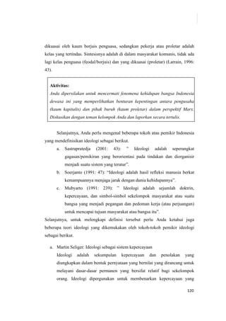 120
dikuasai oleh kaum borjuis penguasa, sedangkan pekerja atau proletar adalah
kelas yang tertindas. Sintesisnya adalah di dalam masyarakat komunis, tidak ada
lagi kelas penguasa (feodal/borjuis) dan yang dikuasai (proletar) (Larrain, 1996:
43).
Aktivitas:
Anda dipersilakan untuk mencermati fenomena kehidupan bangsa Indonesia
dewasa ini yang memperlihatkan benturan kepentingan antara pengusaha
(kaum kapitalis) dan pihak buruh (kaum proletar) dalam perspektif Marx.
Diskusikan dengan teman kelompok Anda dan laporkan secara tertulis.
Selanjutnya, Anda perlu mengenal beberapa tokoh atau pemikir Indonesia
yang mendefinisikan ideologi sebagai berikut.
a. Sastrapratedja (2001: 43): ” Ideologi adalah seperangkat
gagasan/pemikiran yang berorientasi pada tindakan dan diorganisir
menjadi suatu sistem yang teratur”.
b. Soerjanto (1991: 47): “Ideologi adalah hasil refleksi manusia berkat
kemampuannya menjaga jarak dengan dunia kehidupannya”.
c. Mubyarto (1991: 239): ” Ideologi adalah sejumlah doktrin,
kepercayaan, dan simbol-simbol sekelompok masyarakat atau suatu
bangsa yang menjadi pegangan dan pedoman kerja (atau perjuangan)
untuk mencapai tujuan masyarakat atau bangsa itu”.
Selanjutnya, untuk melengkapi definisi tersebut perlu Anda ketahui juga
beberapa teori ideologi yang dikemukakan oleh tokoh-tokoh pemikir ideologi
sebagai berikut.
a. Martin Seliger: Ideologi sebagai sistem kepercayaan
Ideologi adalah sekumpulan kepercayaan dan penolakan yang
diungkapkan dalam bentuk pernyataan yang bernilai yang dirancang untuk
melayani dasar-dasar permanen yang bersifat relatif bagi sekelompok
orang. Ideologi dipergunakan untuk membenarkan kepercayaan yang
 