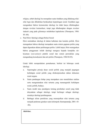 122
religius, sebab ideologi itu merupakan suatu tindakan yang didukung nilai-
nilai logis dan dibuktikan berdasarkan kepentingan sosial. Gouldner juga
mengatakan bahwa kemunculan ideologi itu tidak hanya dihubungkan
dengan revolusi komunikasi, tetapi juga dihubungkan dengan revolusi
industri yang pada gilirannya melahirkan kapitalisme (Thompson, 1984:
85--86).
c. Paul Hirst: Ideologi sebagai Relasi Sosial
Hirst meletakkan ideologi di dalam kalkulasi dan konteks politik. Hirst
menegaskan bahwa ideologi merupakan suatu sistem gagasan politis yang
dapat digunakan dalam perhitungan politis. Lebih lanjut, Hirst menegaskan
bahwa penggunaan istilah ideologi mengacu kepada kompleks nir-
kesatuan (non-unitary) praktik sosial dan sistem perwakilan yang
mengandung konsekuensi dan arti politis (Thompson, 1984:94-95).
Untuk lebih memperdalam pemahaman, berikut ini beberapa corak
ideologi .
a. Seperangkat prinsip dasar sosial politik yang menjadi pegangan
kehidupan sosial politik yang diinkorporasikan dalam dokumen
resmi negara.
b. Suatu pandangan hidup yang merupakan cara menafsirkan realitas
serta mengutamakan nilai tertentu yang memengaruhi kehidupan
sosial, politik, budaya.
c. Suatu model atau paradigma tentang perubahan sosial yang tidak
dinyatakan sebagai ideologi, tetapi berfungsi sebagai ideologi,
misalnya ideologi pembangunan.
d. Berbagai aliran pemikiran yang menonjolkan nilai tertentu yang
menjadi pedoman gerakan suatu kelompok (Sastrapratedja, 2001: 45-
-46).
Aktivitas:
 