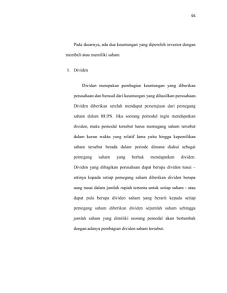 66
Pada dasarnya, ada dua keuntungan yang diperoleh investor dengan
membeli atau memiliki saham
1. Dividen
Dividen merupakan pembagian keuntungan yang diberikan
perusahaan dan berasal dari keuntungan yang dihasilkan perusahaan.
Dividen diberikan setelah mendapat persetujuan dari pemegang
saham dalam RUPS. Jika seorang pemodal ingin mendapatkan
dividen, maka pemodal tersebut harus memegang saham tersebut
dalam kurun waktu yang relatif lama yaitu hingga kepemilikan
saham tersebut berada dalam periode dimana diakui sebagai
pemegang saham yang berhak mendapatkan dividen.
Dividen yang dibagikan perusahaan dapat berupa dividen tunai –
artinya kepada setiap pemegang saham diberikan dividen berupa
uang tunai dalam jumlah rupiah tertentu untuk setiap saham - atau
dapat pula berupa dividen saham yang berarti kepada setiap
pemegang saham diberikan dividen sejumlah saham sehingga
jumlah saham yang dimiliki seorang pemodal akan bertambah
dengan adanya pembagian dividen saham tersebut.
 