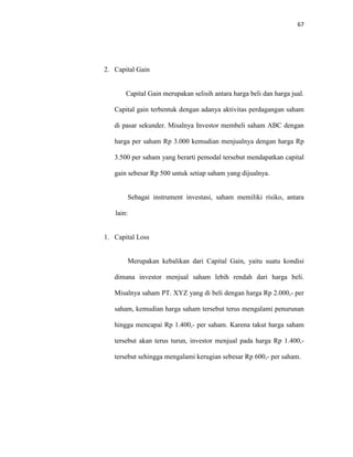 67
2. Capital Gain
Capital Gain merupakan selisih antara harga beli dan harga jual.
Capital gain terbentuk dengan adanya aktivitas perdagangan saham
di pasar sekunder. Misalnya Investor membeli saham ABC dengan
harga per saham Rp 3.000 kemudian menjualnya dengan harga Rp
3.500 per saham yang berarti pemodal tersebut mendapatkan capital
gain sebesar Rp 500 untuk setiap saham yang dijualnya.
Sebagai instrument investasi, saham memiliki risiko, antara
lain:
1. Capital Loss
Merupakan kebalikan dari Capital Gain, yaitu suatu kondisi
dimana investor menjual saham lebih rendah dari harga beli.
Misalnya saham PT. XYZ yang di beli dengan harga Rp 2.000,- per
saham, kemudian harga saham tersebut terus mengalami penurunan
hingga mencapai Rp 1.400,- per saham. Karena takut harga saham
tersebut akan terus turun, investor menjual pada harga Rp 1.400,-
tersebut sehingga mengalami kerugian sebesar Rp 600,- per saham.
 