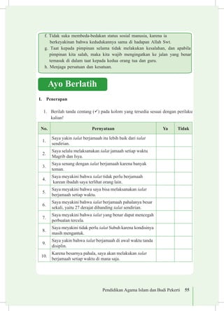 Pendidikan Agama Islam dan Budi Pekerti 55
Ayo Berlatih
I.	 Penerapan
1.	 Berilah tanda centang (ü) pada kolom yang tersedia sesuai dengan perilaku
kalian!
No. Pernyataan Ya Tidak
1.
Saya yakin £alat berjamaah itu lebih baik dari £alat
sendirian.
2.
Saya selalu melaksanakan £alat jamaah setiap waktu
Magrib dan Isya.
3.
Saya senang dengan £alat berjamaah karena banyak
teman.
4.
Saya meyakini bahwa £alat tidak perlu berjamaah
karean ibadah saya terlihat orang lain.
5.
Saya meyakini bahwa saya bisa melaksanakan £alat
berjamaah setiap waktu.
6.
Saya meyakini bahwa £alat berjamaah pahalanya besar
sekali, yaitu 27 derajat dibanding £alat sendirian.
7.
Saya meyakini bahwa £alat yang benar dapat mencegah
perbuatan tercela.
8.
Saya meyakini tidak perlu £alat Subuh karena kondisinya
masih mengantuk.
9.
Saya yakin bahwa £alat berjamaah di awal waktu tanda
disiplin.
10.
Karena besarnya pahala, saya akan melakukan £alat
berjamaah setiap waktu di mana saja.
	f. Tidak suka membeda-bedakan status sosial manusia, karena ia 		
berkeyakinan bahwa kedudukannya sama di hadapan Allah Swt.
	g. Taat kepada pimpinan selama tidak melakukan kesalahan, dan apabila	
pimpinan kita salah, maka kita wajib mengingatkan ke jalan yang benar
temasuk di dalam taat kepada kedua orang tua dan guru.
	 h. Menjaga persatuan dan kesatuan.
 