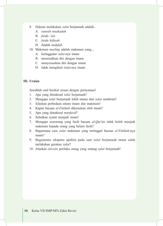 58 Kelas VII SMP/MTs Edisi Revisi
9.	 Hukum melakukan £alat berjamaah adalah...
A.	 sunnah muakadah
B.	 far«u ‘ain
C.	 far«u kif±yah
D.	 ibadah ma¥«ah
10.	 Makmum masbµq adalah makmum yang...
A.	 ketinggalan £alat-nya imam
B.	 memisahkan diri dengan imam
C.	 menyesuaikan diri dengan imam
D.	 tidak mengikuti £alat-nya imam
III.	Uraian
	 Jawablah soal berikut sesuai dengan pernyataan!
1.	 Apa yang dimaksud £alat berjamaah?
2.	 Mengapa £alat berjamaah lebih utama dari £alat sendirian?
3.	 Jelaskan perbedaan antara imam dan makmum!
4.	 Kapan bacaan al-F±ti¥ah dikeraskan oleh imam?
5.	 Apa yang dimaksud munfarid?
6.	 Sebutkan syarat menjadi imam!
7.	 Mengapa seseorang yang fasih bacaan al-Qur'±n tidak boleh menjadi
makmum kepada orang yang belum fasih?
8.	 Bagaimana cara £alat makmum yang tertinggal bacaan al-F±ti¥ah-nya
imam?
9.	 Bagaimana sikapmu apabila pada saat £alat berjamaah imam salah
melakukan gerakan £alat?
10.	 Jelaskan ciri-ciri perilaku orang yang senang £alat berjamaah!
 
