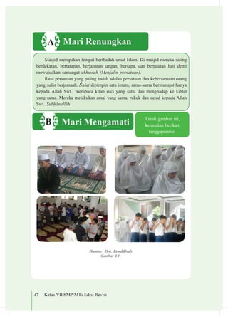 47 Kelas VII SMP/MTs Edisi Revisi
(Sumber: Dok. Kemdikbud)
Gambar 4.1.
Amati gambar ini,
kemudian berikan
tanggapanmu!
Mari RenungkanA
Masjid merupakan tempat beribadah umat Islam. Di masjid mereka saling
berdekatan, bertatapan, berjabatan tangan, bersapa, dan berpautan hati demi
mewujudkan semangat ukhuwah (Menjalin persatuan).
Rasa persatuan yang paling indah adalah persatuan dan kebersamaan orang
yang £alat berjamaah. £alat dipimpin satu imam, sama-sama bermunajat hanya
kepada Allah Swt., membaca kitab suci yang satu, dan menghadap ke kiblat
yang sama. Mereka melakukan amal yang sama, rukuk dan sujud kepada Allah
Swt. Sub¥±nall±h.
Mari MengamatiB
 