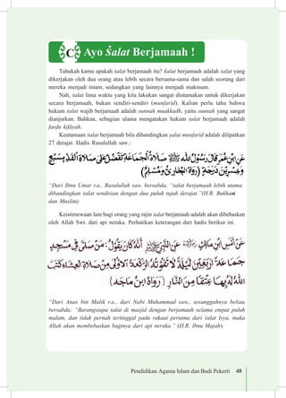 Pendidikan Agama Islam dan Budi Pekerti 48
Tahukah kamu apakah £alat berjamaah itu? £alat berjamaah adalah £alat yang
dikerjakan oleh dua orang atau lebih secara bersama-sama dan salah seorang dari
mereka menjadi imam, sedangkan yang lainnya menjadi makmum.
Nah, £alat lima waktu yang kita lakukan sangat diutamakan untuk dikerjakan
secara berjamaah, bukan sendiri-sendiri (munfarid). Kalian perlu tahu bahwa
hukum £alat wajib berjamaah adalah sunnah muakkadh, yaitu sunnah yang sangat
dianjurkan. Bahkan, sebagian ulama mengatakan hukum £alat berjamaah adalah
far«u kif±yah.	
Keutamaan £alat berjamaah bila dibandingkan ¡alat munfarid adalah dilipatkan
27 derajat. Hadis Rasulullah saw.:
“Dari Ibnu Umar r.a., Rasulullah saw. bersabda, “£alat berjamaah lebih utama
dibandingkan £alat sendirian dengan dua puluh tujuh derajat.”(H.R. Bukhari
dan Muslim)
Keistimewaan lain bagi orang yang rajin £alat berjamaah adalah akan dibebaskan
oleh Allah Swt. dari api neraka. Perhatikan keterangan dari hadis berikut ini.
“Dari Anas bin Malik r.a., dari Nabi Muhammad saw., sesungguhnya beliau
bersabda: “Barangsiapa £alat di masjid dengan berjamaah selama empat puluh
malam, dan tidak pernah tertinggal pada rakaat pertama dari £alat Isya, maka
Allah akan membebaskan baginya dari api neraka.” (H.R. Ibnu Majah).
Ayo £alat Berjamaah !C
 