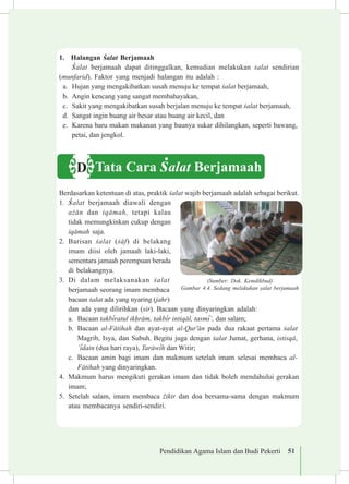 Pendidikan Agama Islam dan Budi Pekerti 51
1.	 Halangan £alat Berjamaah
£alat berjamaah dapat ditinggalkan, kemudian melakukan £alat sendirian
(munfarid). Faktor yang menjadi halangan itu adalah :
a.	 Hujan yang mengakibatkan susah menuju ke tempat £alat berjamaah,
b.	 Angin kencang yang sangat membahayakan,
c.	 Sakit yang mengakibatkan susah berjalan menuju ke tempat £alat berjamaah,
d.	 Sangat ingin buang air besar atau buang air kecil, dan
e.	 Karena baru makan makanan yang baunya sukar dihilangkan, seperti bawang,
petai, dan jengkol.
Berdasarkan ketentuan di atas, praktik £alat wajib berjamaah adalah sebagai berikut.
1.	 £alat berjamaah diawali dengan
a©±n dan iq±mah, tetapi kalau
tidak memungkinkan cukup dengan
iq±mah saja.
2.	 Barisan £alat (£±f) di belakang
imam diisi oleh jamaah laki-laki,
sementara jamaah perempuan berada
di belakangnya.
3.	 Di dalam melaksanakan £alat
berjamaah seorang imam membaca
bacaan £alat ada yang nyaring (jahr)
dan ada yang dilirihkan (sir). Bacaan yang dinyaringkan adalah:
a.	 Bacaan takb³ratul ik¥r±m, takb³r intiq±l, tasm³’, dan salam;
b.	 Bacaan al-F±tihah dan ayat-ayat al-Qur'±n pada dua rakaat pertama £alat
Magrib, Isya, dan Subuh. Begitu juga dengan £alat Jumat, gerhana, istisq±,
’³dain (dua hari raya), Tar±w³h dan Witir;
c.	 Bacaan amin bagi imam dan makmum setelah imam selesai membaca al-
F±tihah yang dinyaringkan.
4.	 Makmum harus mengikuti gerakan imam dan tidak boleh mendahului gerakan
imam;
5.	 Setelah salam, imam membaca ©ikir dan doa bersama-sama dengan makmum
atau membacanya sendiri-sendiri.
(Sumber: Dok. Kemdikbud)
Gambar 4.4. Sedang melakukan ¡alat berjamaah
Tata Cara £alat BerjamaahD
 
