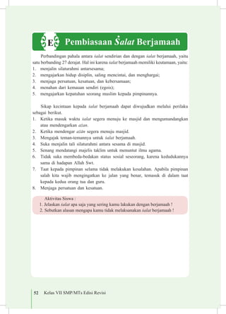 52 Kelas VII SMP/MTs Edisi Revisi
Perbandingan pahala antara £alat sendirian dan dengan £alat berjamaah, yaitu
satu berbanding 27 derajat. Hal ini karena £alat berjamaah memiliki keutamaan, yaitu:
1.	 menjalin silaturahmi antarsesama;
2.	 mengajarkan hidup disiplin, saling mencintai, dan menghargai;
3.	 menjaga persatuan, kesatuan, dan kebersamaan;
4.	 menahan dari kemauan sendiri (egois);
5.	 mengajarkan kepatuhan seorang muslim kepada pimpinannya.
Sikap kecintaan kepada £alat berjamaah dapat diwujudkan melalui perilaku
sebagai berikut.
1.	 Ketika masuk waktu £alat segera menuju ke masjid dan mengumandangkan
atau mendengarkan a©an.
2.	 Ketika mendengar a©±n segera menuju masjid.
3.	 Mengajak teman-temannya untuk £alat berjamaah.
4.	 Suka menjalin tali silaturahmi antara sesama di masjid.
5.	 Senang mendatangi majelis taklim untuk menuntut ilmu agama.
6.	 Tidak suka membeda-bedakan status sosial seseorang, karena kedudukannya
sama di hadapan Allah Swt.
7.	 Taat kepada pimpinan selama tidak melakukan kesalahan. Apabila pimpinan
salah kita wajib mengingatkan ke jalan yang benar, temasuk di dalam taat
kepada kedua orang tua dan guru.
8.	 Menjaga persatuan dan kesatuan.
Aktivitas Siswa :
1.	Jelaskan £alat apa saja yang sering kamu lakukan dengan berjamaah !
2.	Sebutkan alasan mengapa kamu tidak melaksanakan £alat berjamaah !
Pembiasaan £alat BerjamaahE
 