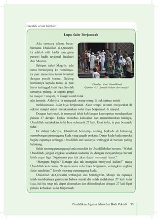 Pendidikan Agama Islam dan Budi Pekerti 53
Lupa £alat Berjamaah
Ada seorang ulama besar
bernama Ubaidillah al-Qawariri.
Ia adalah ahli hadis dan guru
perawi hadis terkenal Bukhari
dan Muslim.
Selepas £alat Magrib, ada
tamu berkunjung ke rumahnya.
Ia pun menerima tamu tersebut
dengan penuh hormat. Saking
hormatnya kepada tamu, ia pun
harus tertinggal £alat Isya. Setelah
tamunya pulang, ia segera pergi
ke masjid. Ternyata, di masjid sudah tidak
ada jamaah. Akhirnya ia mengajak orang-orang di sekitarnya untuk
melaksanakan £alat Isya berjamaah. Akan tetapi, seluruh masyarakat di
sekitar masjid sudah melaksanakan £alat Isya berjamaah di masjid.
Dengan hati resah, ia menyesal telah kehilangan kesempatan mendapatkan
pahala 27 derajat. Untuk menebus kelalaian dan menentramkan hatinya,
Ubaidillah melakukan £alat Isya sebanyak 27 kali. Usai £alat, ia pun beranjak
tidur.
Di dalam tidurnya, Ubaidillah bermimpi sedang berkuda di belakang
serombongan penunggang kuda yang gagah perkasa. Derap kuda-kuda mereka
begitu cepatnya sehingga Ubaidillah dan kudanya tertinggal di barisan paling
belakang.
Salah seorang penunggang kuda menoleh ke Ubaidillah dan berseru, “Wahai
Ubaidillah, jangan engkau susahkan kudamu itu dengan menyuruhnya berlari
lebih cepat lagi. Bagaimana pun tak akan dapat menyusul kami.”
“Mengapa begitu? Kenapa aku tak mungkin menyusul kalian?” tanya
Ubaidillah keheranan. “Karena kami £alat Isya berjamaah, sedangkan engkau
£alat sendirian.” Jawab seorang penunggang kuda.
Ubaidillah Al-Qowariri terbangun dan beristighfar. Mimpi itu rupanya
telah memberinya gambaran bahwa meski dia telah melakukan 27 kali £alat
Isya, hal itu tetap tak dapat disamakan dan dibandingkan dengan 27 kali lipat
pahala kebaikan £alat berjamaah.
(Sumber: Dok. Kemdikbud)
Gambar 4.5. Jamaah keluar dari masjid.
Bacalah cerita berikut!
 